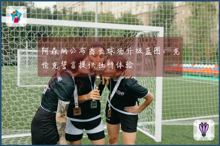 阿森纳公布酋长球场升级蓝图,克伦克誓言提供独特体验