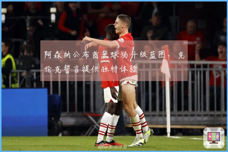 阿森纳公布酋长球场升级蓝图，克伦克誓言提供独特体验